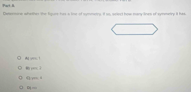 Determine whether the figure has a line of symmetry. If so, select how many lines of symmetry it has.
A) yes; 1
B) yes; 2
C) yes; 4
D) no