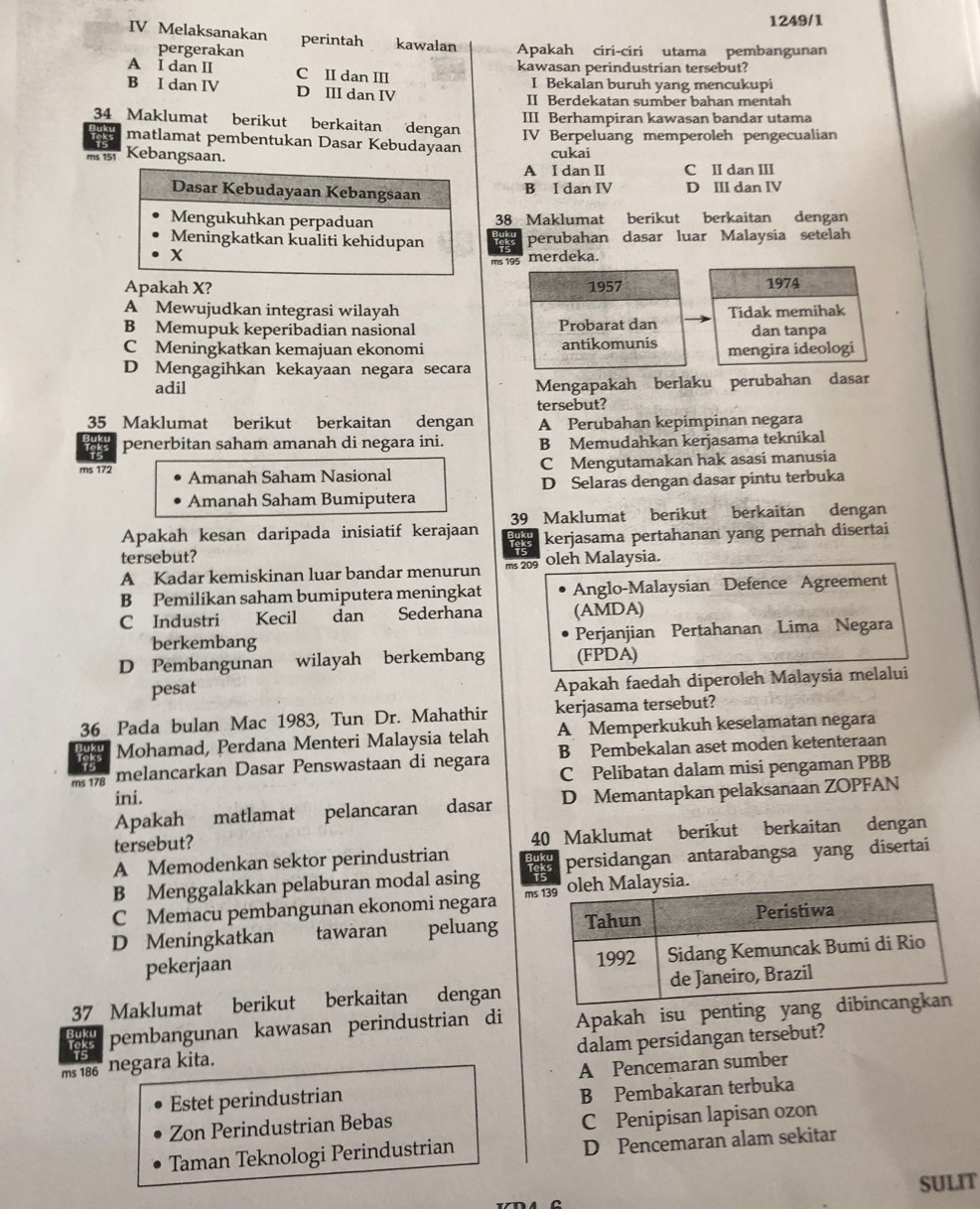 1249/1
IV Melaksanakan perintah kawalan Apakah ciri-ciri utama pembangunan
pergerakan
A I dan II C II dan III kawasan perindustrian tersebut?
I Bekalan buruh yang mencukupi
B I dan IV D III dan IV II Berdekatan sumber bahan mentah
III Berhampiran kawasan bandar utama
34 Maklumat berikut berkaitan dengan IV Berpeluang memperoleh pengecualian
matlamat pembentukan Dasar Kebudayaan
ms 151 Kebangsaan. cukai
A I dan II C II dan III
B I dan IV D III dan IV
38 Maklumat berikut berkaitan dengan
perubahan dasar luar Malaysia setelah
merdeka.
ms 195
Apakah X? 1957 1974
A Mewujudkan integrasi wilayah Tidak memihak
B Memupuk keperibadian nasional Probarat dan dan tanpa
C Meningkatkan kemajuan ekonomi antikomunis mengira ideologi
D Mengagihkan kekayaan negara secara
adil
Mengapakah berlaku perubahan dasar
tersebut?
35 Maklumat berikut berkaitan dengan A Perubahan kepimpinan negara
penerbitan saham amanah di negara ini. B Memudahkan kerjasama teknikal
C Mengutamakan hak asasi manusia
ms 172 Amanah Saham Nasional
Amanah Saham Bumiputera D Selaras dengan dasar pintu terbuka
Apakah kesan daripada inisiatif kerajaan 39 Maklumat berikut berkaitan dengan
is kerjasama pertahanan yang pernah disertai
tersebut? ms 209 oleh Malaysia.
A Kadar kemiskinan luar bandar menurun
B Pemilikan saham bumiputera meningkat Anglo-Malaysian Defence Agreement
C Industri Kecil dan Sederhana (AMDA)
berkembang Perjanjian Pertahanan Lima Negara
D Pembangunan wilayah berkembang (FPDA)
pesat
Apakah faedah diperoleh Malaysia melalui
36 Pada bulan Mac 1983, Tun Dr. Mahathir kerjasama tersebut?
Mohamad, Perdana Menteri Malaysia telah A Memperkukuh keselamatan negara
ms 178 melancarkan Dasar Penswastaan di negara B Pembekalan aset moden ketenteraan
C Pelibatan dalam misi pengaman PBB
ini.
Apakah matlamat pelancaran dasar D Memantapkan pelaksanaan ZOPFAN
tersebut? 40 Maklumat berikut berkaitan dengan
A Memodenkan sektor perindustrian
persidangan antarabangsa yang disertai
B Menggalakkan pelaburan modal asing
C Memacu pembangunan ekonomi negara m
D Meningkatkan tawaran peluang
pekerjaan 
37 Maklumat berikut berkaitan dengan
a pembangunan kawasan perindustrian di Apakah isu penting yang
ms 186° negara kita. dalam persidangan tersebut?
A Pencemaran sumber
Estet perindustrian
B Pembakaran terbuka
Zon Perindustrian Bebas
C Penipisan lapisan ozon
Taman Teknologi Perindustrian
D Pencemaran alam sekitar
SULIT