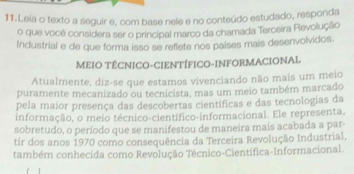 Leia o texto a seguir e, com base nele e no conteúdo estudado, responda 
o que você considera ser o principal marco da charnada Terceira Revolução 
Industrial e de que forma isso se reflete nos países mais desenvolvidos, 
MEIO TÉCNICO-CIENTÍFICO-INFORMACIONAL 
Atualmente, diz-se que estamos vivenciando não mais um meio 
puramente mecanizado ou tecnicista, mas um meio também marcado 
pela maior presença das descobertas científicas e das tecnologias da 
informação, o meio técnico-científico-informacional. Ele representa, 
sobretudo, o período que se manifestou de maneira mais acabada a par- 
tir dos anos 1970 como consequência da Terceira Revolução Industrial, 
também conhecida como Revolução Técnico-Científica-Informacional.