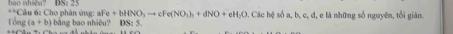 bao nhiều? ĐS: 25
**Câu 6: Cho phản ứng: aFe+bHNO_3to cFe(NO_3)_3+dNO+eH_2O. Các hệ số a, b, c, d, e là những số nguyên, tối giản.
Tổng (a+b) bằng bao nhiều? ĐS: 5.