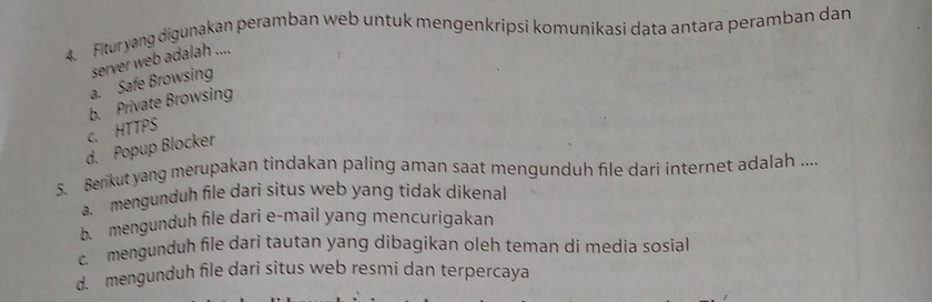 Ftur yang digunakan peramban web untuk mengenkripsi komunikasi data antara peramban dan
a. Safe Browsing server web adalah ....
c. HTTPS b. Private Browsing
d. Popup Blocker
5. Benkut yang merupakan tindakan paling aman saat mengunduh file dari internet adalah .....mengunduh file dari situs web yang tidak dikenal
b. mengunduh file dari e-mail yang mencurigakan
c. mengunduh file dari tautan yang dibagikan oleh teman di media sosial
d. mengunduh file dari situs web resmi dan terpercaya