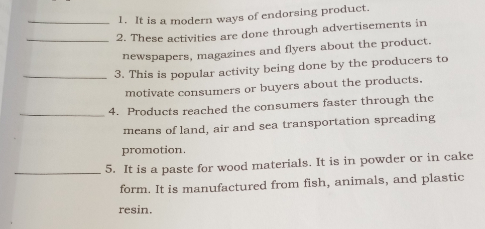 It is a modern ways of endorsing product. 
_2. These activities are done through advertisements in 
newspapers, magazines and flyers about the product. 
_3. This is popular activity being done by the producers to 
motivate consumers or buyers about the products. 
_4. Products reached the consumers faster through the 
means of land, air and sea transportation spreading 
promotion. 
_5. It is a paste for wood materials. It is in powder or in cake 
form. It is manufactured from fish, animals, and plastic 
resin.