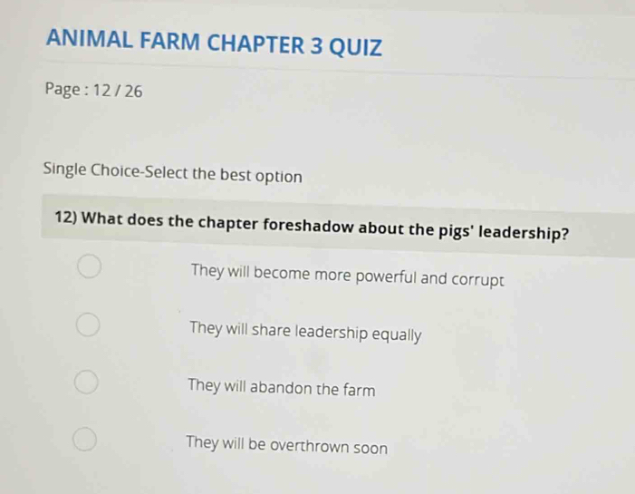 ANIMAL FARM CHAPTER 3 QUIZ
Page : 12 / 26
Single Choice-Select the best option
12) What does the chapter foreshadow about the pigs' leadership?
They will become more powerful and corrupt
They will share leadership equally
They will abandon the farm
They will be overthrown soon