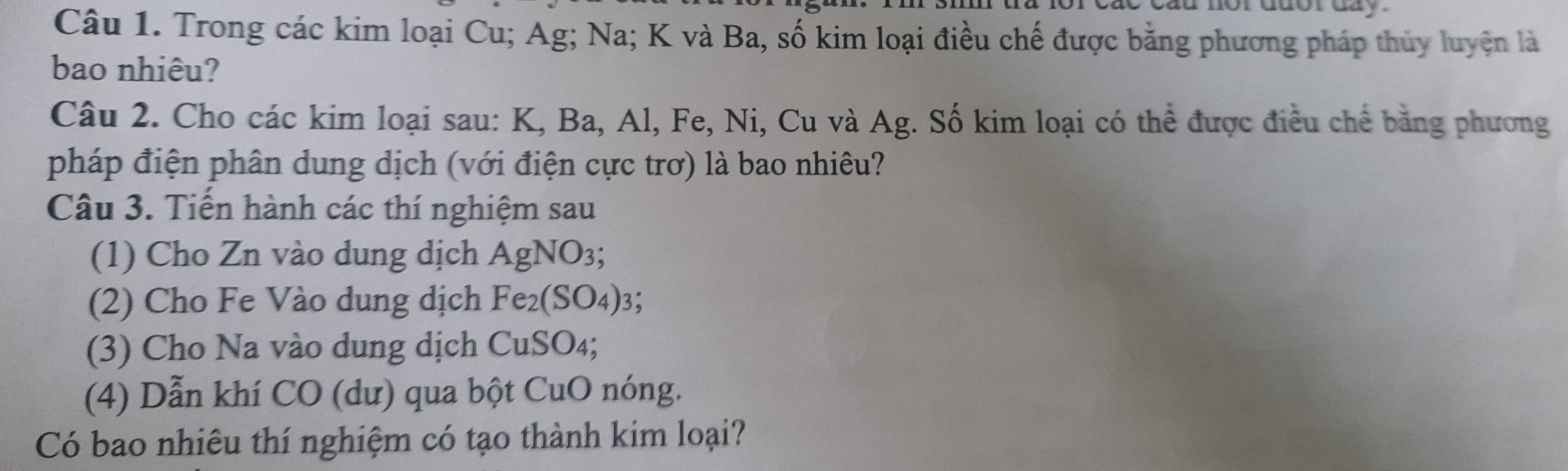 Trong các kim loại Cu; Ag; Na; K và Ba, số kim loại điều chế được bằng phương pháp thủy luyện là 
bao nhiêu? 
Câu 2. Cho các kim loại sau: K, Ba, Al, Fe, Ni, Cu và Ag. Số kim loại có thể được điều chế bằng phương 
pháp điện phân dung dịch (với điện cực trơ) là bao nhiêu? 
Câu 3. Tiến hành các thí nghiệm sau 
(1) Cho Zn vào dung dịch AgNO_3; 
(2) Cho Fe Vào dung dịch Fe_2(SO_4) 3: 
(3) Cho Na vào dung dịch CuSO₄; 
(4) Dẫn khí CO (dư) qua bột CuO nóng. 
Có bao nhiêu thí nghiệm có tạo thành kim loại?