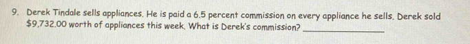 Derek Tindale sells appliances. He is paid a 6.5 percent commission on every appliance he sells. Derek sold
$9,732.00 worth of appliances this week. What is Derek's commission?_