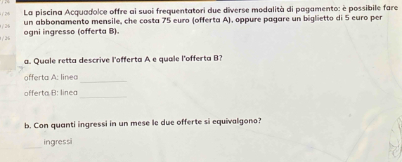 La piscina Acquadolce offre ai suoi frequentatori due diverse modalità di pagamento: è possibile fare 
un abbonamento mensile, che costa 75 euro (offerta A), oppure pagare un biglietto di 5 euro per 
1 / 26 
/ 26 ogni ingresso (offerta B). 
a. Quale retta descrive l'offerta A e quale l'offerta B? 
offerta A: linea 
_ 
offerta B: linea_ 
b. Con quanti ingressi in un mese le due offerte si equivalgono? 
_ingressi