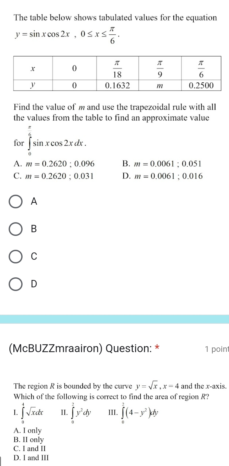 The table below shows tabulated values for the equation
y=sin xcos 2x,0≤ x≤  π /6 .
Find the value of m and use the trapezoidal rule with all
the values from the table to find an approximate value
for ∈tlimits _0^((frac π)6)sin xcos 2xdx.
A. m=0.2620;0.096 B. m=0.0061;0.051
C. m=0.2620;0.031 D. m=0.0061;0.016
A
B
C
D
(McBUZZmraairon) Question: * 1 point
The region R is bounded by the curve y=sqrt(x),x=4 and the x-axis.
Which of the following is correct to find the area of region R?
I. ∈tlimits _0^(4sqrt x)dx II. ∈tlimits _0^(2y^2)dy III. ∈tlimits _0^(2(4-y^2))dy
A. I only
B. II only
C. I and II
D. I and III