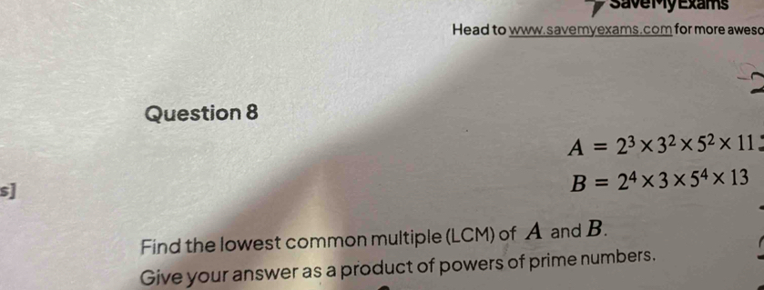 SaveMy Exams 
Head to www. savemyexams.com for more awes 
Question 8
A=2^3* 3^2* 5^2* 11
s]
B=2^4* 3* 5^4* 13
Find the lowest common multiple (LCM) of A and B. 
Give your answer as a product of powers of prime numbers.