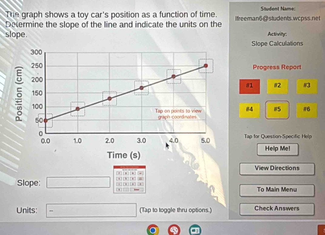 Student Name: 
The graph shows a toy car's position as a function of time. Ifreeman6@students.wcpss.net 
Determine the slope of the line and indicate the units on the 
slope. Activity: 
Slope Calculations 
Progress Report 
#1 #2 #3 
#4 #5 #6 
Tap for Question-Specific Help 
Help Me! 
View Directions 
' . 
Slope: □ = 
To Main Menu 
Units: □ - (Tap to toggle thru options.) Check Answers