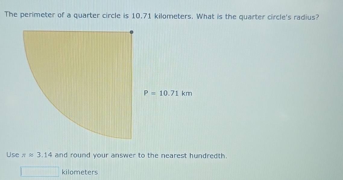 The perimeter of a quarter circle is 10.71 kilometers. What is the quarter circle's radius?
Use π approx 3.14 and round your answer to the nearest hundredth.
kilometers