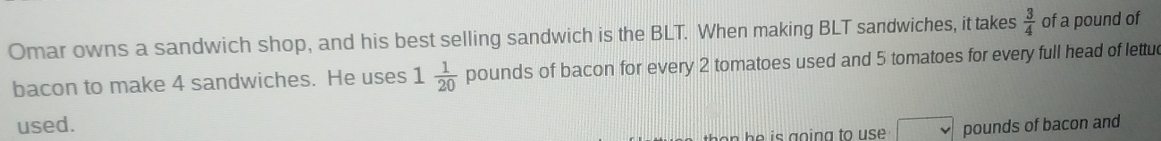 Omar owns a sandwich shop, and his best selling sandwich is the BLT. When making BLT sandwiches, it takes  3/4  of a pound of 
bacon to make 4 sandwiches. He uses 1 1/20  pounds of bacon for every 2 tomatoes used and 5 tomatoes for every full head of lettue 
used. 
on h is g o in g to u s . pounds of bacon and