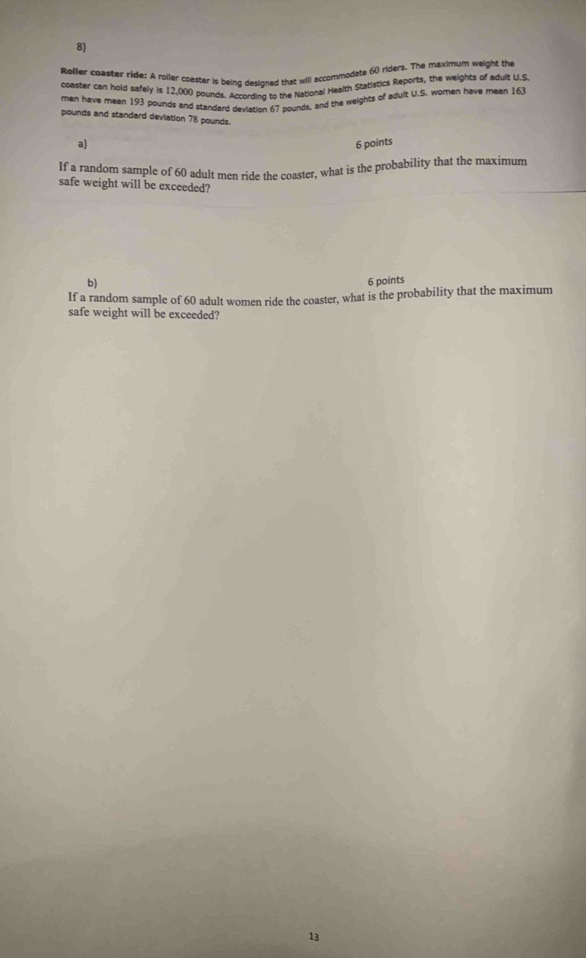 Roller coaster ride: A roller coaster is being designed that will accommodate 60 riders. The maximum weight the 
coaster can hold safely is 12,000 pounds. According to the National Health Statistics Reports, the weights of adult U.S. 
men have mean 193 pounds and standard deviation 67 pounds, and the weights of adult U.S. women have mean 163
pounds and standard deviation 78 pounds. 
a) 6 points 
If a random sample of 60 adult men ride the coaster, what is the probability that the maximum 
safe weight will be exceeded? 
b) 6 points 
If a random sample of 60 adult women ride the coaster, what is the probability that the maximum 
safe weight will be exceeded? 
13