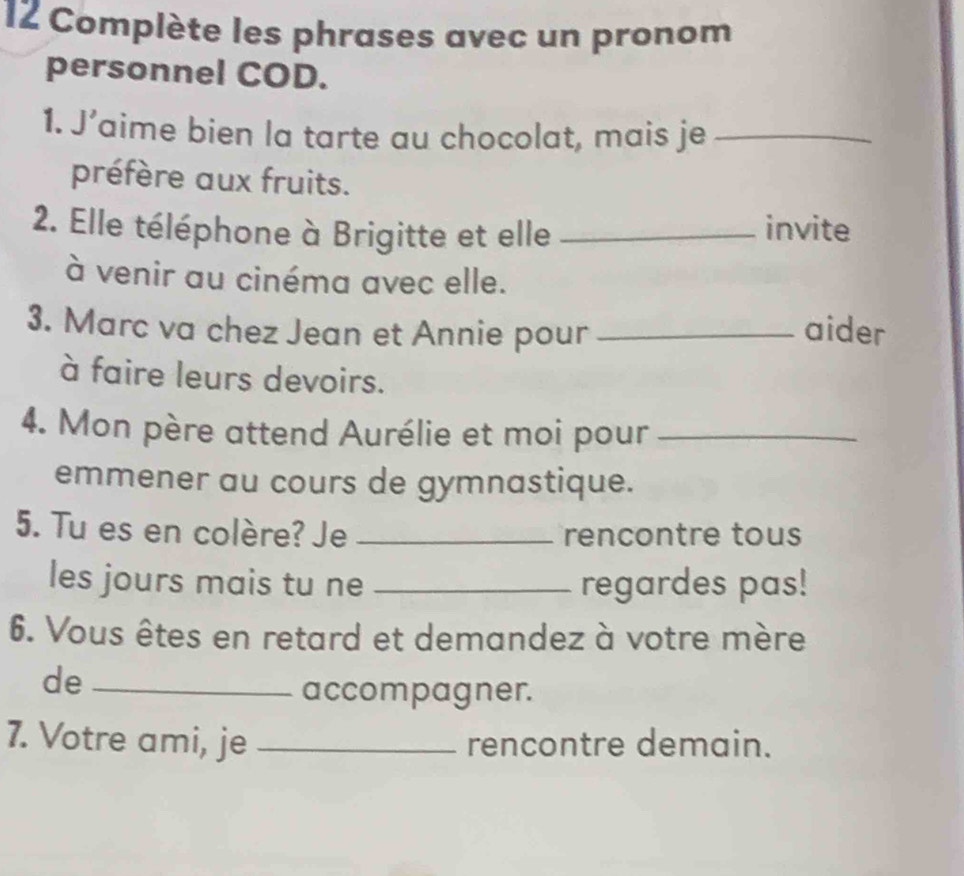 Complète les phrases avec un pronom 
personnel COD. 
1. J’aime bien la tarte au chocolat, mais je_ 
préfère aux fruits. 
2. Elle téléphone à Brigitte et elle _invite 
à venir au cinéma avec elle. 
3. Marc va chez Jean et Annie pour _aider 
à faire leurs devoirs. 
4. Mon père attend Aurélie et moi pour_ 
emmener au cours de gymnastique. 
5. Tu es en colère? Je _rencontre tous 
les jours mais tu ne _regardes pas! 
6. Vous êtes en retard et demandez à votre mère 
de_ 
accompagner. 
7. Votre ami, je _rencontre demain.