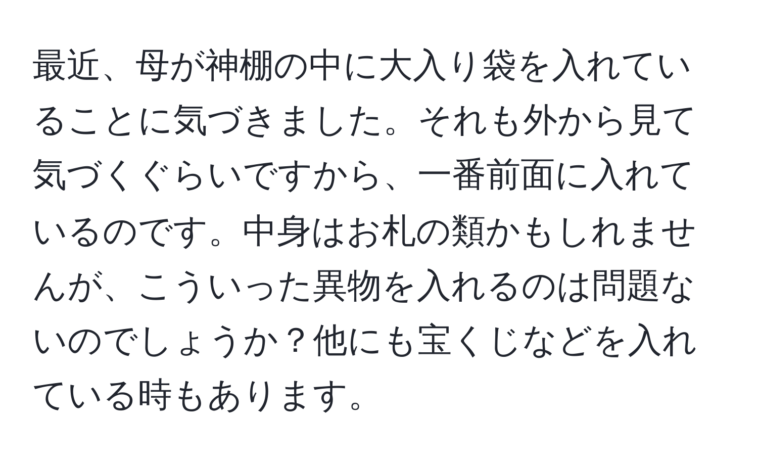 最近、母が神棚の中に大入り袋を入れていることに気づきました。それも外から見て気づくぐらいですから、一番前面に入れているのです。中身はお札の類かもしれませんが、こういった異物を入れるのは問題ないのでしょうか？他にも宝くじなどを入れている時もあります。