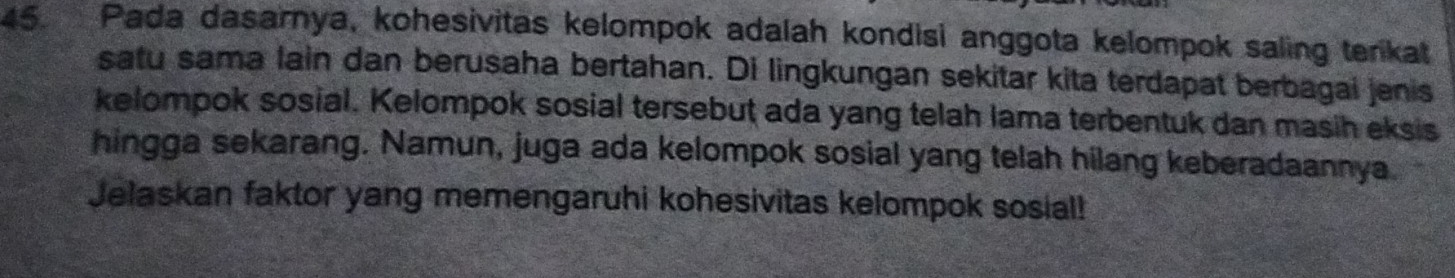 Pada dasarnya, kohesivitas kelompok adalah kondisi anggota kelompok saling terikat 
satu sama lain dan berusaha bertahan. Di lingkungan sekitar kita terdapat berbagai jenis 
kelompok sosial. Kelompok sosial tersebut ada yang telah lama terbentuk dan masih eksis 
hingga sekarang. Namun, juga ada kelompok sosial yang telah hilang keberadaannya 
Jelaskan faktor yang memengaruhi kohesivitas kelompok sosial!