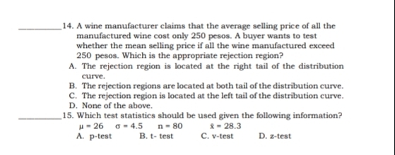 A wine manufacturer claims that the average selling price of all the
manufactured wine cost only 250 pesos. A buyer wants to test
whether the mean selling price if all the wine manufactured exceed
250 pesos. Which is the appropriate rejection region?
A. The rejection region is located at the right tail of the distribution
curve.
B. The rejection regions are located at both tail of the distribution curve.
C. The rejection region is located at the left tail of the distribution curve.
D. None of the above.
_15. Which test statistics should be used given the following information?
mu =26sigma =4.5 n=80 overline x=28.3
A. p-test B. t- test C. v-test D. z-test