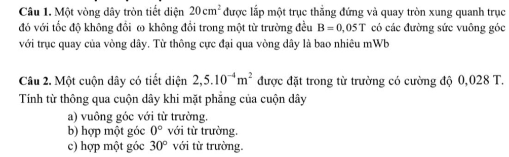 Một vòng dây tròn tiết diện 20cm^2 được lắp một trục thắng đứng và quay tròn xung quanh trục
đó với tốc độ không đổi ω không đổi trong một từ trường đều B=0,05T có các đường sức vuông góc
với trục quay của vòng dây. Từ thông cực đại qua vòng dây là bao nhiêu mWb
Câu 2. Một cuộn dây có tiết diện 2,5.10^(-4)m^2 được đặt trong từ trường có cường độ 0,028 T.
Tính từ thông qua cuộn dây khi mặt phăng của cuộn dây
a) vuông góc với từ trường.
b) hợp một góc 0° với từ trường.
c) hợp một góc 30° với từ trường.