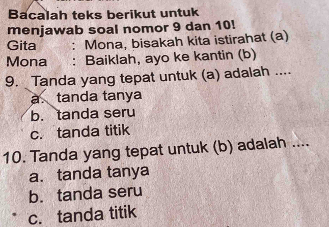 Bacalah teks berikut untuk
menjawab soal nomor 9 dan 10!
Gita : Mona, bisakah kita istirahat (a)
Mona : Baiklah, ayo ke kantin (b)
9. Tanda yang tepat untuk (a) adalah ....
a. tanda tanya
b. tanda seru
c. tanda titik
10. Tanda yang tepat untuk (b) adalah ....
a. tanda tanya
b. tanda seru
c. tanda titik