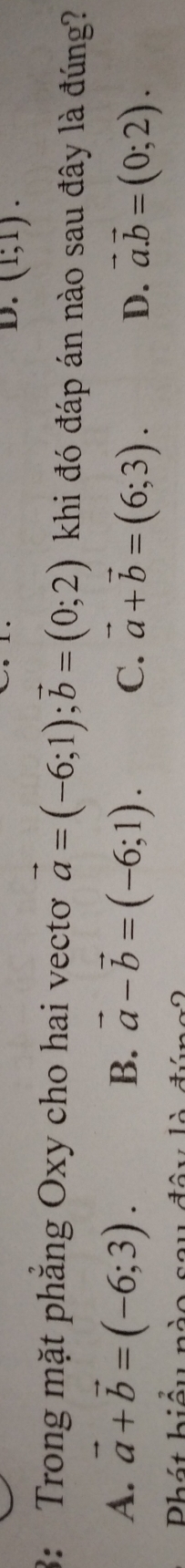 D. (1;1). 
3: Trong mặt phăng Oxy cho hai vectơ vector a=(-6;1); vector b=(0;2) khi đó đáp án nào sau đây là đúng?
B.
A. vector a+vector b=(-6;3). vector a-vector b=(-6;1). C. vector a+vector b=(6;3). D. vector a.vector b=(0;2). 
Phát hiểu nà