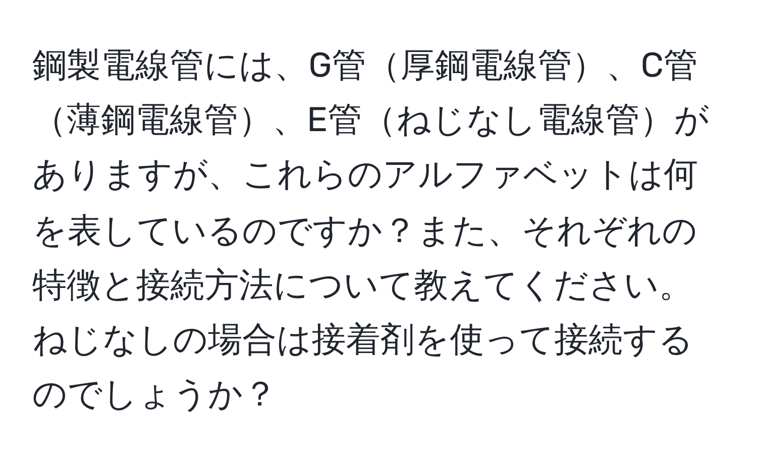 鋼製電線管には、G管厚鋼電線管、C管薄鋼電線管、E管ねじなし電線管がありますが、これらのアルファベットは何を表しているのですか？また、それぞれの特徴と接続方法について教えてください。ねじなしの場合は接着剤を使って接続するのでしょうか？