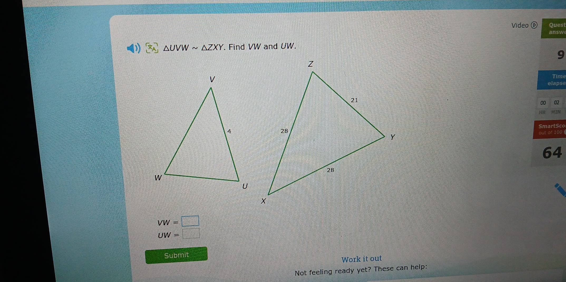 Video Quest 
answ
△ UVWsim △ ZXY. Find VW and UW. 
9 
Time 
elapse 
00 02 
SmartSco 
out of 100 
64
VW=□
UW=□
Submit 
Work it out 
Not feeling ready yet? These can help: