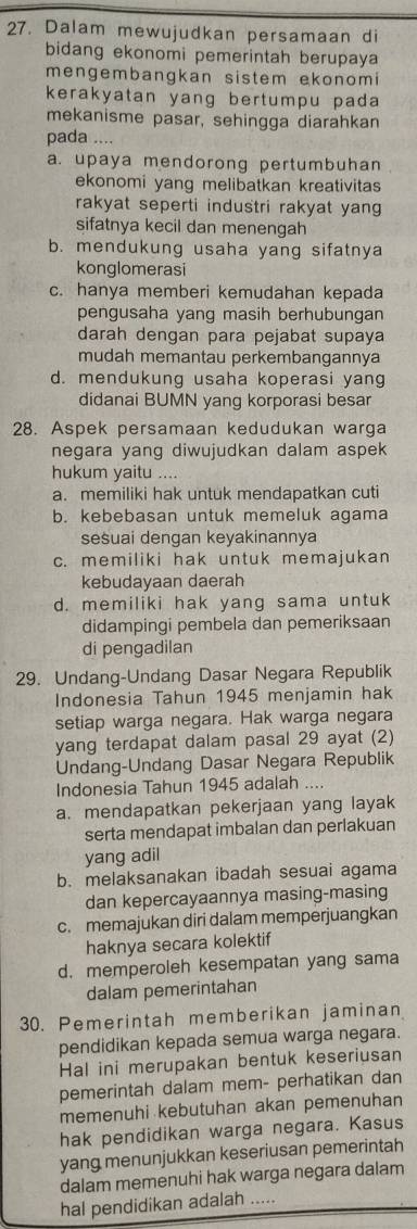 Dalam mewujudkan persamaan di
bidang ekonomi pemerintah berupaya
mengembangkan sistem ekonom i
kerakyatan yang bertumpu pada 
mekanisme pasar, sehingga diarahkan
pada ....
a. upaya mendorong pertumbuhan
ekonomi yang melibatkan kreativitas 
rakyat seperti industri rakyat yang 
sifatnya kecil dan menengah
b. mendukung usaha yang sifatnya
konglomerasi
c. hanya memberi kemudahan kepada
pengusaha yang masih berhubungan
darah dengan para pejabat supaya
mudah memantau perkembangannya
d. mendukung usaha koperasi yang
didanai BUMN yang korporasi besar
28. Aspek persamaan kedudukan warga
negara yang diwujudkan dalam aspek
hukum yaitu ....
a. memiliki hak untuk mendapatkan cuti
b. kebebasan untuk memeluk agama
sesuai dengan keyakinannya
c. memiliki hak untuk memajukan
kebudayaan daerah
d. memiliki hak yang sama untuk
didampingi pembela dan pemeriksaan
di pengadilan
29. Undang-Undang Dasar Negara Republik
Indonesia Tahun 1945 menjamin hak
setiap warga negara. Hak warga negara
yang terdapat dalam pasal 29 ayat (2)
Undang-Undang Dasar Negara Republik
Indonesia Tahun 1945 adalah ....
a. mendapatkan pekerjaan yang layak
serta mendapat imbalan dan perlakuan
yang adil
b. melaksanakan ibadah sesuai agama
dan kepercayaannya masing-masing
c. memajukan diri dalam memperjuangkan
haknya secara kolektif
d. memperoleh kesempatan yang sama
dalam pemerintahan
30. Pemerintah memberikan jaminan
pendidikan kepada semua warga negara.
Hal ini merupakan bentuk keseriusan
pemerintah dalam mem- perhatikan dan
memenuhi kebutuhan akan pemenuhan
hak pendidikan warga negara. Kasus
yang menunjukkan keseriusan pemerintah
dalam memenuhi hak warga negara dalam
hal pendidikan adalah .....