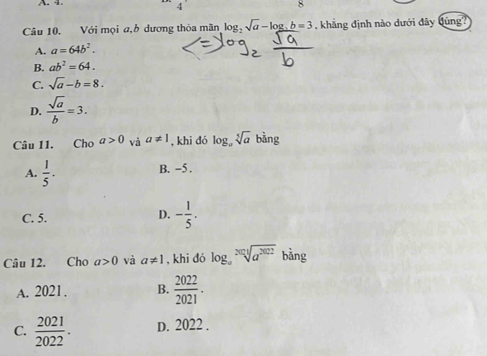 4.
4
8
Câu 10. Với mọi a,b dương thỏa mãn log _2sqrt(a)-log _2b=3 khẳng định nào dưới đây đúng?
A. a=64b^2.
B. ab^2=64.
C. sqrt(a)-b=8.
D.  sqrt(a)/b =3. 
Câu 11. Cho a>0 và a!= 1 , khi đó log _asqrt[5](a) bằng
A.  1/5 . B. -5.
C. 5.
D. - 1/5 . 
Câu 12. Cho a>0 và a!= 1 , khi đó log _asqrt[2021](a^(2022)) bàng
A. 2021. B.  2022/2021 .
C.  2021/2022 . D. 2022.