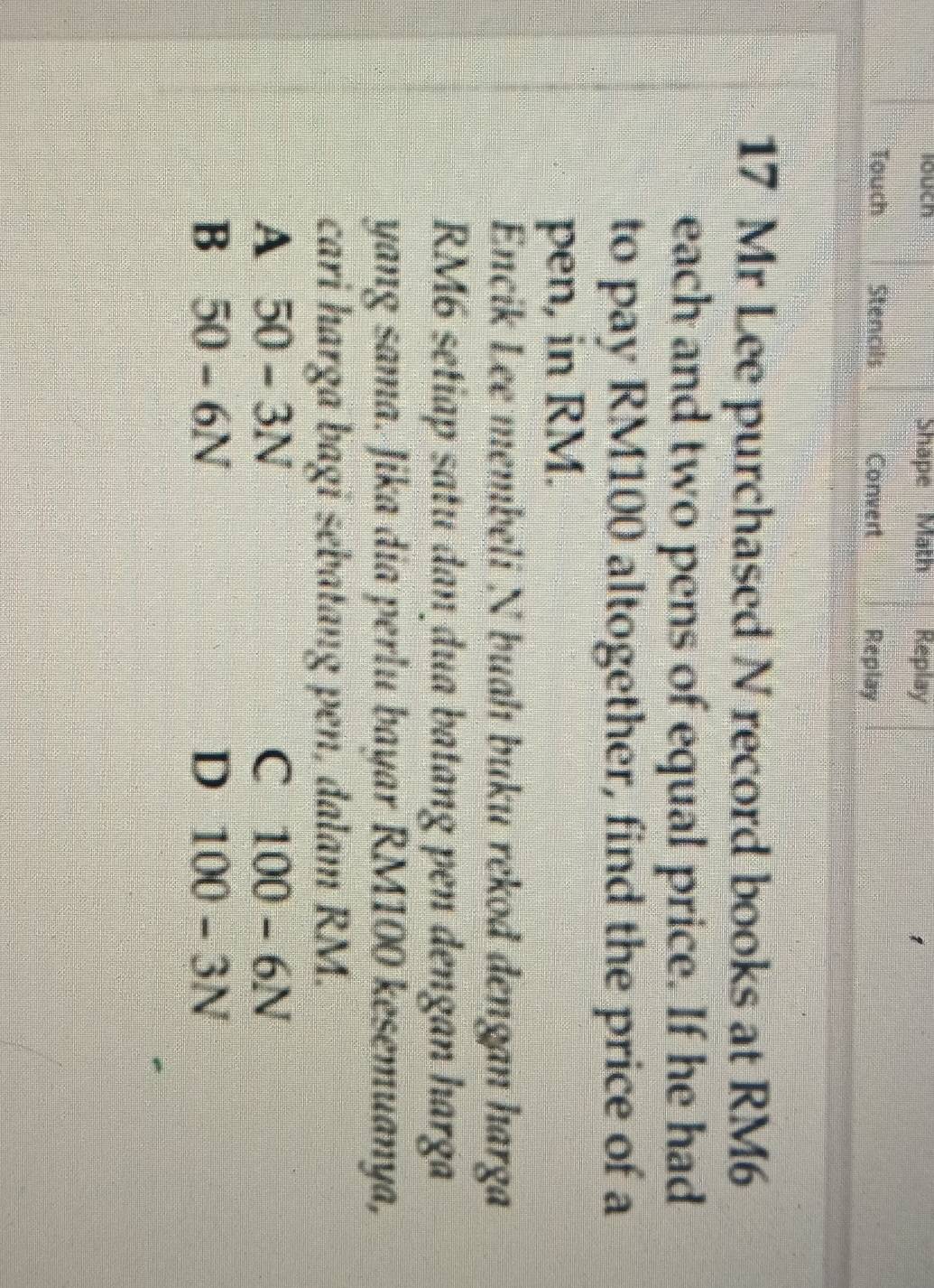 louch Shape Math Replay
Touch Stencils Convert Replay
17 Mr Lee purchased N record books at RM6
each and two pens of equal price. If he had
to pay RM100 altogether, find the price of a
pen, in RM.
Encik Lee membeli N buah buku rekod dengan harga
RM6 setiap satu dan dua batang pen đengan harga
yang sama. Jika dia perlu bayar RM100 kesemuanya,
cari harga bagi sebatang pen, dalam RM.
A 50 - 3N C 100 - 6N
B 50 - 6N D 100 - 3N