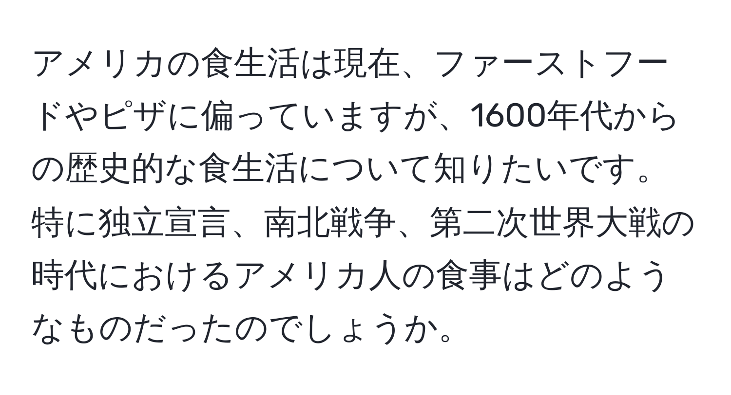 アメリカの食生活は現在、ファーストフードやピザに偏っていますが、1600年代からの歴史的な食生活について知りたいです。特に独立宣言、南北戦争、第二次世界大戦の時代におけるアメリカ人の食事はどのようなものだったのでしょうか。