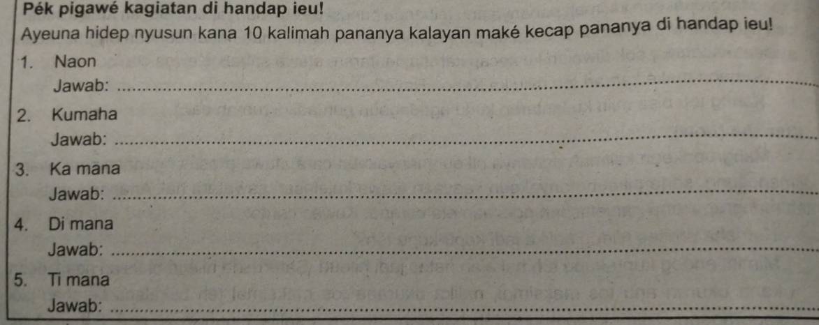 Pék pigawé kagiatan di handap ieu! 
Ayeuna hidep nyusun kana 10 kalimah pananya kalayan maké kecap pananya di handap ieu! 
1. Naon 
Jawab: 
_ 
2. Kumaha 
Jawab: 
_ 
3. Ka mana 
Jawab: 
_ 
4. Di mana 
Jawab: 
_ 
5. Ti mana 
Jawab:_ 
_