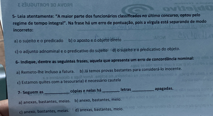 ε ¿ªUðUTя09 30 AVοя9
5- Leia atentamente: “A maior parte dos funcionários classificados no último concurso, optou pelo
regime de tempo integral". Na frase há um erro de pontuação, pois a vírgula está separando de modo
incorreto:
_
_
a) o sujeito e o predicado b) o aposto e o objeto direto_
c) o adjunto adnominal e o predicativo do sujeito d) o sujeito e o predicativo do objeto.
6- Indique, dentre as seguintes frases, aquela que apresenta um erro de concordância nominal:
a) Remeto-lhe incluso a fatura. b) Já temos provas bastantes para considerá-lo inocente.
c) Estamos quites com a tesouraria) é necessário cautela
7- Seguem as_ cópias e nelas há _letras _apagadas.
a) anexas, bastantes, meias. b) anexo, bastantes, meio.
c) anexo, bastantes, meias. d) anexas, bastantes, meio.