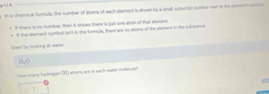 1/4 
In a cherical formulia, the number of aoms of each element is shown by a small, subscript number next to the slements symbor 
If there is no number, then it shows there is just one atom of that element 
ll the element symbol isn't in the formula, there are no atoms of the element in the substance 
Start by looking at water.
H_1O
How many hydrogen () stoms are in each water molecule?