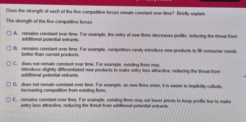 Does the strength of each of the five competitive forces remain constant over time? Briefly explain.
The strength of the five competitive forces
A. remains constant over time For example, the entry of new firms decreases profits, reducing the threat from
additional potential entrants.
B. remains constant over time. For example, competitors rarely introduce new products to fill consumer needs
better than current products
C. does not remain constant over time. For example, existing firms may
introduce silightly differentiated new products to make entry less attractive, reducing the threat from
additional potential entrants
D, does not remain constant over time. For example, as new firms enter, it is easier to implicitly collude,
increasing competition from existing firms
E. remains constant over time. For example, existing firms may set lower prices to keep profits low to make
entry less attractive, reducing the threat from additional potential entrants.