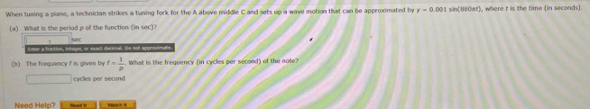 When tuning a piano, a technician strikes a tuning fork for the A above middle C and sets up a wave motion that can be approximated by y=0.001sin (880π t) , where t is the time (in seconds). 
(a) What is the period p of the function (in sec) 
(b) The frequency f is given by f= 1/p  What is the frequency (in cycles per second) of the note? 
()^frac 1k2C_ cycles per second 
Need Help? nead =