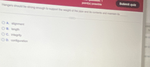 point(s) possible Submit quiz
Hangers should be strong enough to support the weight of the pipe and its contents and maintain it
_
A. alignment
sche d
B. length
C. integrity
D. configuration he so