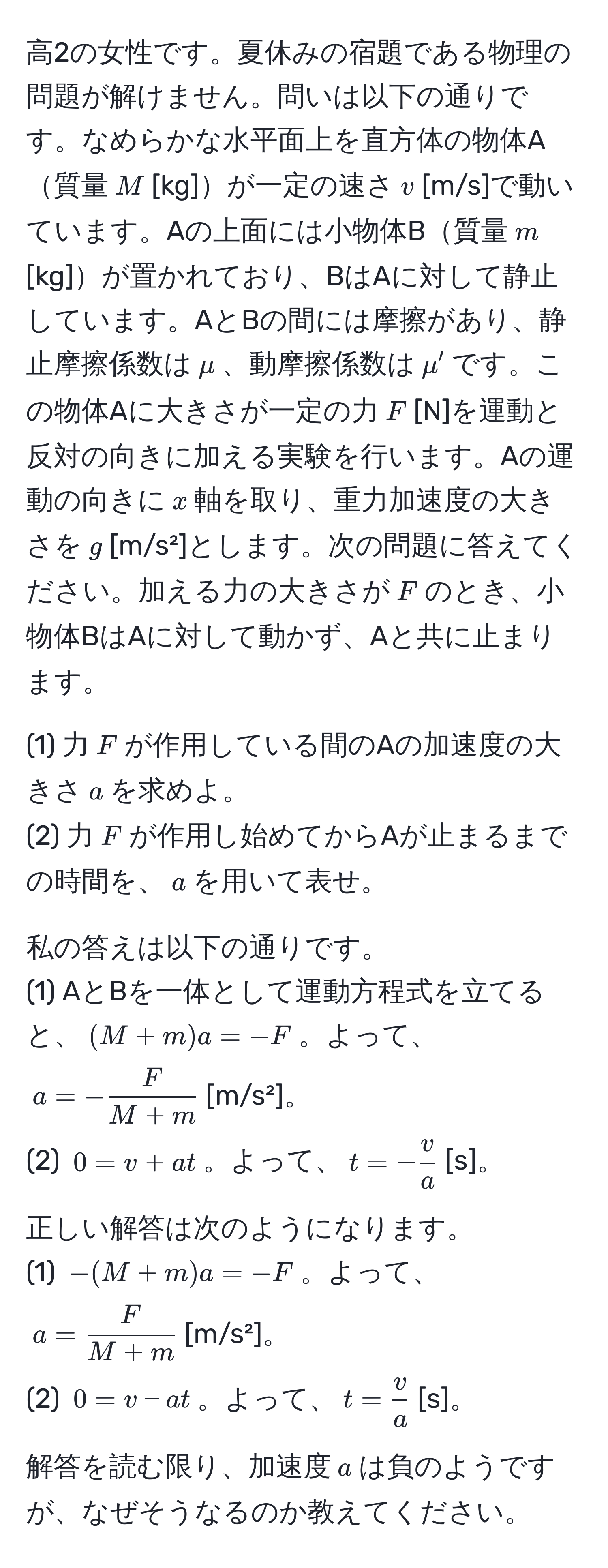 高2の女性です。夏休みの宿題である物理の問題が解けません。問いは以下の通りです。なめらかな水平面上を直方体の物体A質量$M$[kg]が一定の速さ$v$[m/s]で動いています。Aの上面には小物体B質量$m$[kg]が置かれており、BはAに対して静止しています。AとBの間には摩擦があり、静止摩擦係数は$mu$、動摩擦係数は$mu'$です。この物体Aに大きさが一定の力$F$[N]を運動と反対の向きに加える実験を行います。Aの運動の向きに$x$軸を取り、重力加速度の大きさを$g$[m/s²]とします。次の問題に答えてください。加える力の大きさが$F$のとき、小物体BはAに対して動かず、Aと共に止まります。

(1) 力$F$が作用している間のAの加速度の大きさ$a$を求めよ。
(2) 力$F$が作用し始めてからAが止まるまでの時間を、$a$を用いて表せ。

私の答えは以下の通りです。
(1) AとBを一体として運動方程式を立てると、$(M+m)a=-F$。よって、$a=- F/M+m $[m/s²]。
(2) $0=v+at$。よって、$t=- v/a $[s]。

正しい解答は次のようになります。
(1) $-(M+m)a=-F$。よって、$a= F/M+m $[m/s²]。
(2) $0=v-at$。よって、$t= v/a $[s]。

解答を読む限り、加速度$a$は負のようですが、なぜそうなるのか教えてください。