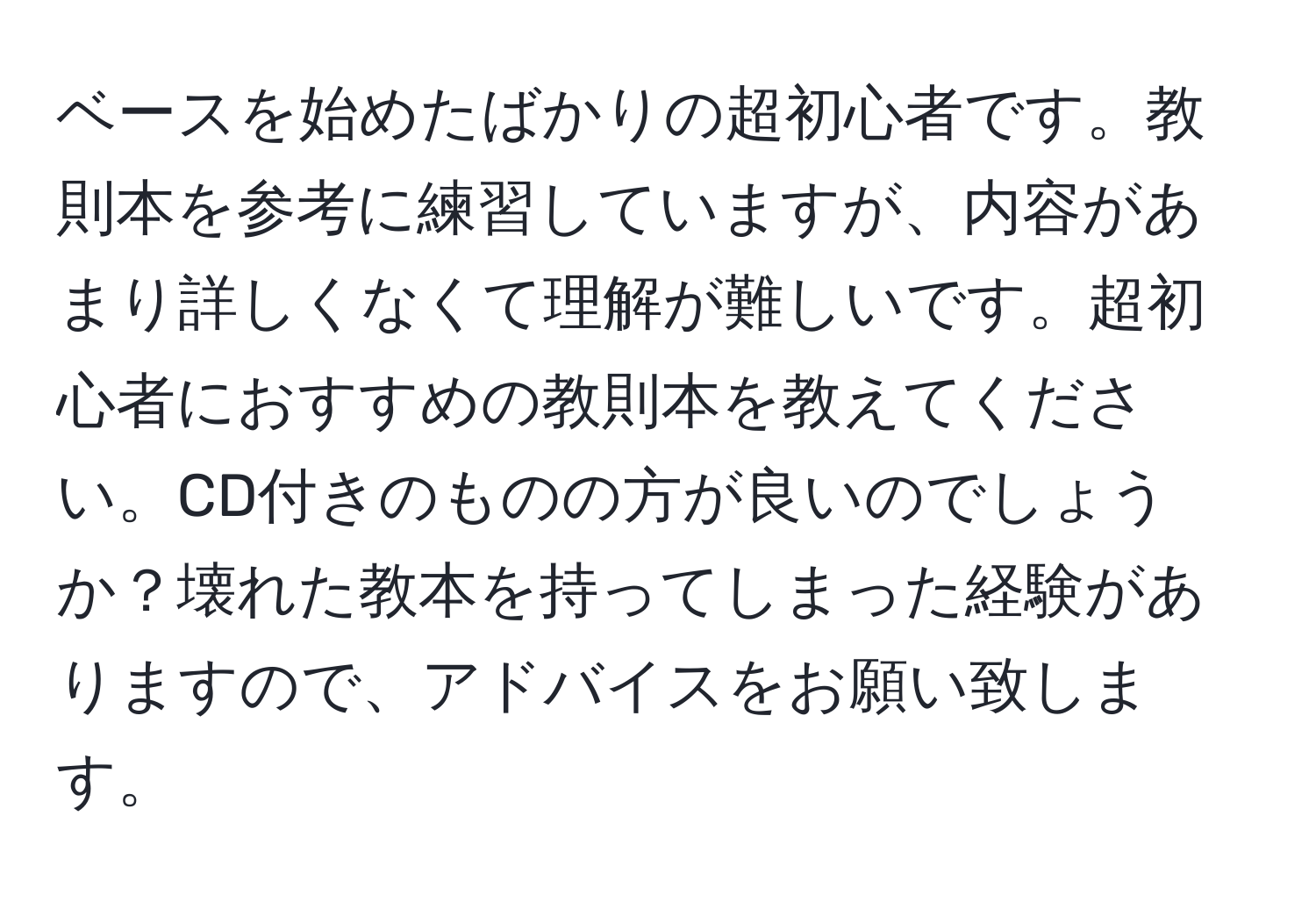 ベースを始めたばかりの超初心者です。教則本を参考に練習していますが、内容があまり詳しくなくて理解が難しいです。超初心者におすすめの教則本を教えてください。CD付きのものの方が良いのでしょうか？壊れた教本を持ってしまった経験がありますので、アドバイスをお願い致します。