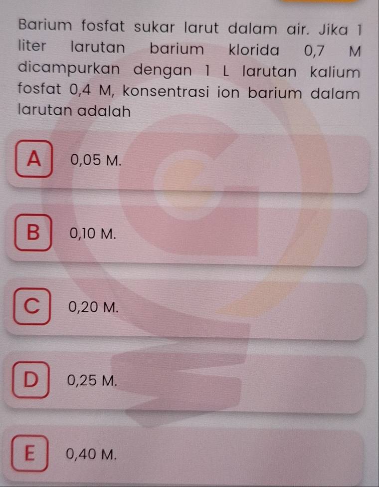 Barium fosfat sukar larut dalam air. Jika 1
liter larutan barium klorida 0,7 M
dicampurkan dengan 1 L larutan kalium
fosfat 0,4 M, konsentrasi ion barium dalam
larutan adalah
A 0,05 M.
B 0,10 M.
C 0,20 M.
D 0,25 M.
E 0,40 M.