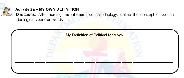 Activity 2a - MY OWN DEFINITION 
Directions: After reading the different political ideology, define the concept of political 
ideology in your own words. 
My Definition of Political Ideology 
_ 
_ 
_ 
_