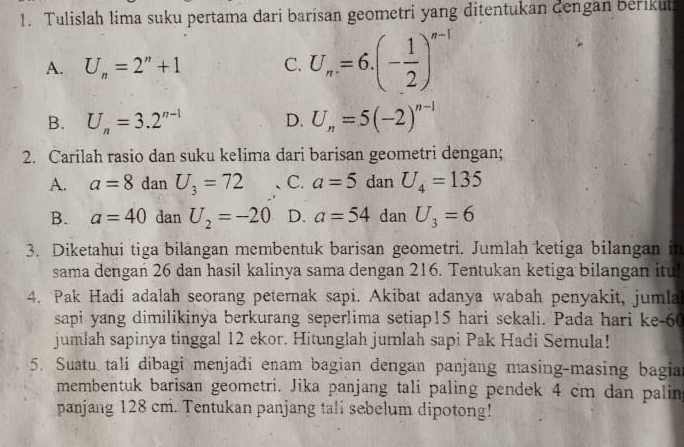 Tulislah lima suku pertama dari barisan geometri yang ditentukan dengan berikut
A. U_n=2^n+1 C. U_n=6.(- 1/2 )^n-1
B. U_n=3.2^(n-1) D. U_n=5(-2)^n-1
2. Carilah rasio dan suku kelima dari barisan geometri dengan;
A. a=8 dan U_3=72 、C. a=5 dan U_4=135
B. a=40 dan U_2=-20 D. a=54 dan U_3=6
3. Diketahui tiga bilángan membentuk barisan geometri. Jumlah ketiga bilangan it
sama dengań 26 dan hasil kalinya sama dengan 216. Tentukan ketiga bilangan itul
4. Pak Hadi adalah seorang peternak sapi. Akibat adanya wabah penyakit, jumla
sapi yang dimilikinya berkurang seperlima setiap15 hari sekali. Pada hari ke- 60
jumlah sapinya tinggal 12 ekor. Hitunglah jumlah sapi Pak Hadi Semula!
5. Suatu tali dibagi menjadi enam bagian dengan panjang masing-masing bagia
membentuk barisan geometri. Jika panjang tali paling pendek 4 cm dan palin
panjang 128 cm. Tentukan panjang tali sebelum dipotong!