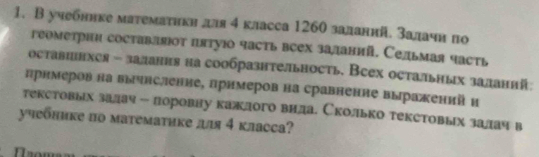 В учебннке матемаτикη для 4 класса 1260 заланнй. залачн πо 
геометрнη составляΙοт πятуюо часть всех заланий. Сельмая часть 
оставинхея - залання на сообразнтельность, Всех остальных заланнй: 
прнмеров на вычнсление, лримеров на сравнение выражений н 
текстовыех залач - лоровну кажлого вила. Сколько текстовых залач в 
учебнике по математике дя 4 класса?