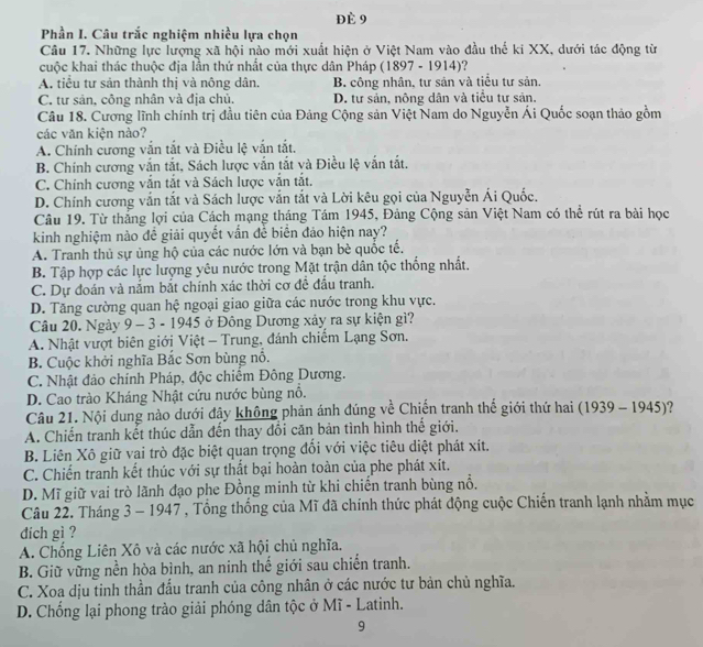 Đè 9
Phần I. Câu trắc nghiệm nhiều lựa chọn
Câu 17. Những lực lượng xã hội nào mới xuất hiện ở Việt Nam vào đầu thế ki XX, dưới tác động từ
cuộc khai thác thuộc địa lần thứ nhất của thực dân Pháp (1897 - 1914)?
A. tiểu tư sản thành thị và nông dân. B. công nhân, tư sản và tiểu tư sản.
C. tư sản, công nhân và địa chủ. D. tư sản, nông dân và tiểu tư sản.
Câu 18. Cương lĩnh chính trị đầu tiên của Đảng Cộng sản Việt Nam do Nguyễn Ái Quốc soạn thảo gồm
các văn kiện nào?
A. Chính cương vắn tắt và Điều lệ vấn tắt.
B. Chính cương vắn tắt, Sách lược vắn tắt và Điều lệ vắn tắt.
C. Chính cương vấn tắt và Sách lược vấn tắt.
D. Chính cương vắn tắt và Sách lược vắn tắt và Lời kêu gọi của Nguyễn Ái Quốc.
Câu 19. Từ thắng lợi của Cách mạng tháng Tám 1945, Đảng Cộng sản Việt Nam có thể rút ra bài học
kinh nghiệm nào đề giải quyết vấn đễ biển đảo hiện nay?
A. Tranh thủ sự ủng hộ của các nước lớn và bạn bè quốc tế.
B. Tập hợp các lực lượng yêu nước trong Mặt trận dân tộc thống nhất.
C. Dự đoán và nắm bắt chính xác thời cơ đề đấu tranh.
D. Tăng cường quan hệ ngoại giao giữa các nước trong khu vực.
Câu 20. Ngày 9 - 3 - 1945 ở Đông Dương xảy ra sự kiện gì?
A. Nhật vượt biên giới Việt - Trung, đánh chiếm Lạng Sơn.
B. Cuộc khởi nghĩa Bắc Sơn bùng nổ.
C. Nhật đảo chính Pháp, độc chiếm Đông Dương.
D. Cao trào Kháng Nhật cứu nước bùng nổ.
Câu 21. Nội dung nào dưới đây không phản ánh đúng về Chiến tranh thế giới thứ hai (1939 - 1945)?
A. Chiến tranh kết thúc dẫn đến thay đổi căn bản tình hình thế giới.
B. Liên Xô giữ vai trò đặc biệt quan trọng đổi với việc tiêu diệt phát xít.
C. Chiến tranh kết thúc với sự thất bại hoàn toàn của phe phát xít.
D. Mĩ giữ vai trò lãnh đạo phe Đồng minh từ khi chiến tranh bùng nổ.
Câu 22. Tháng 3 - 1947 , Tổng thống của Mĩ đã chính thức phát động cuộc Chiến tranh lạnh nhằm mục
dich gì ?
A. Chống Liên Xô và các nước xã hội chủ nghĩa.
B. Giữ vững nền hòa bình, an ninh thể giới sau chiến tranh.
C. Xoa dịu tinh thần đấu tranh của công nhân ở các nước tư bản chủ nghĩa.
D. Chống lại phong trào giải phóng dân tộc ở Mĩ - Latinh.
9