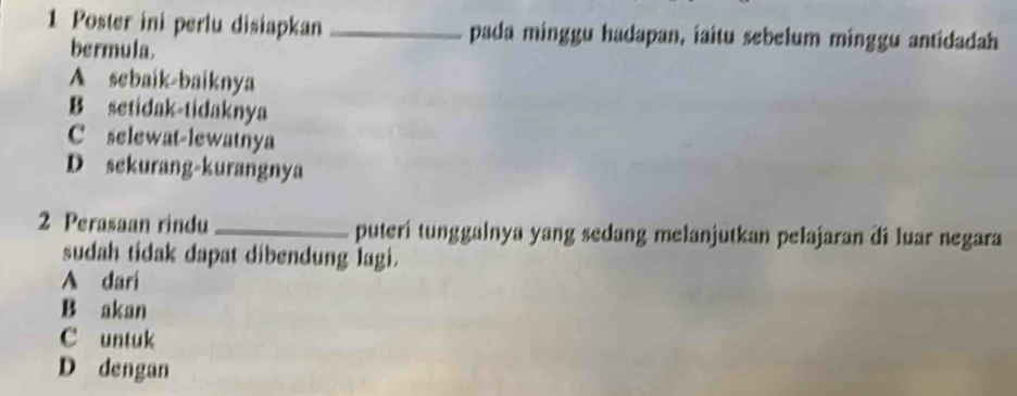 Poster ini perlu disiapkan _pada minggu hadapan, iaitu sebelum minggu antidadah
bermula.
A sebaik-baiknya
B setidak-tidaknya
C selewat-lewatnya
D sekurang-kurangnya
2 Perasaan rindu _puteri tunggalnya yang sedang melanjutkan pelajaran di luar negara
sudah tidak dapat dibendung lagi.
A dari
B akan
C untuk
D dengan