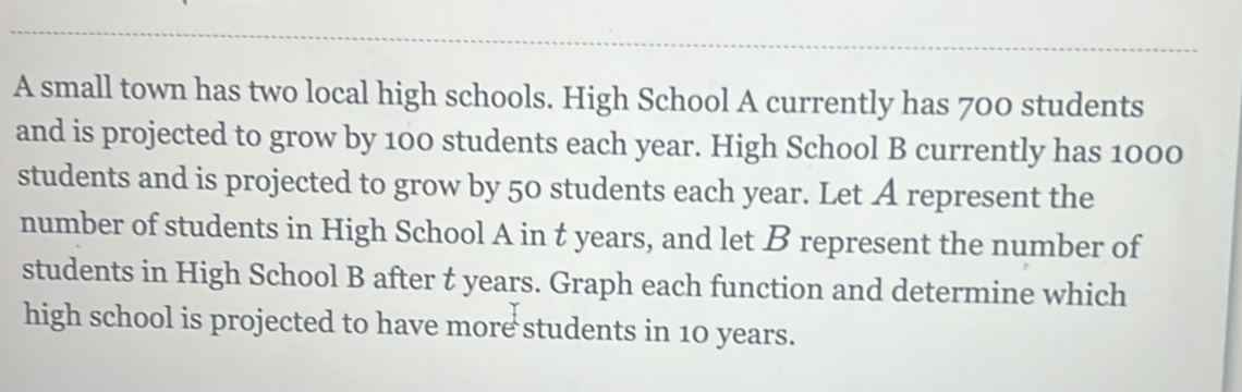 A small town has two local high schools. High School A currently has 700 students 
and is projected to grow by 100 students each year. High School B currently has 1000
students and is projected to grow by 50 students each year. Let A represent the 
number of students in High School A in t years, and let B represent the number of 
students in High School B after t years. Graph each function and determine which 
high school is projected to have more students in 10 years.