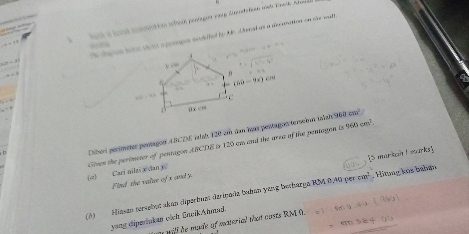 ue trage retray 
ce shtes datar thois a pensagus modelled by Mr. Ahmad as a decoration on the wall.
Lo=13
à e al a éanah meanjukkan zehuah penagon yang dimodelkan oleh Encik Ahma
N(2)=33
-4++4
:n=5
(60-9x)cm
n* a
□ != 16
Given the perimeter of pentagon ABCDE is 120 cm and the area of the pentagon is 960cm^2. 
b 
Diberi perimeter pentagon ABCDE ialah 120 em dan luas pentagon tersebut ialah 960cm^2
[S markah | marks] 
(a) Cari nilai x dan y. 
Find the value of x and y. 
(3) Hiasan tersebut akan diperbuat daripada bahan yang berharga RM 0.40 per cm^(2.). Hitung kos bahan 
yang diperlukan oleh EncikAhmad. 
ns will be made of material that costs RM 0.