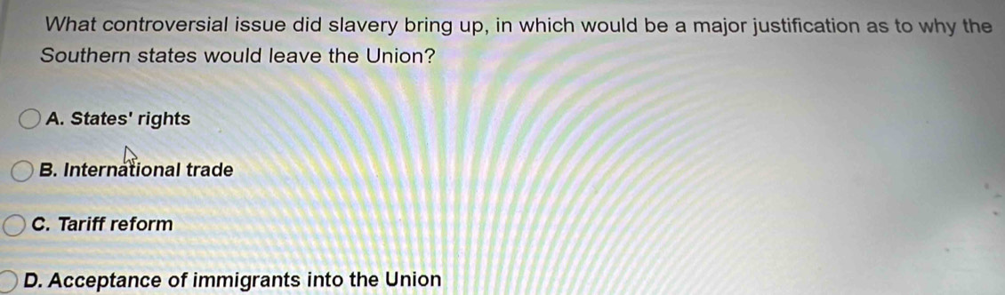 What controversial issue did slavery bring up, in which would be a major justification as to why the
Southern states would leave the Union?
A. States' rights
B. International trade
C. Tariff reform
D. Acceptance of immigrants into the Union