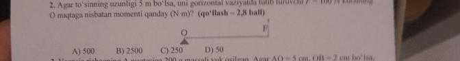 Agar to‘sinning uzunligi 5 m bo‘lsa, uni gorizontal vaziyalda futib lur ive 11 
O nuqtaga nisbatan momenti qanday (N· m) ? (qo*llash - 2,8 ball)
O
F
A) 500 B) 2500 C) 250 D) 50
200 a massali vak osilgan AoarAO=5cm.OB=2cmbo°lsa.