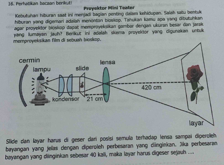 Perhatikan bacaan berikut! 
Proyektor Mini Teater 
Kebutuhan hiburan saat ini menjadi bagian penting dalam kehidupan. Salah satu bentuk 
hiburan yang digemari adalah menonton bioskop. Tahukan kamu apa yang dibutuhkan 
agar proyektor bioskop dapat memproyeksikan gambar dengan ukuran besar dan jarak 
yang lumayan jauh? Berikut ini adalah skema proyektor yang digunakan untuk 
. 
Slide dan layar harus di geser dari posisi semula terhadap lensa sampai diperoleh 
bayangan yang jelas dengan diperoleh perbesaran yang diinginkan. Jika perbesaran 
bayangan yang diinginkan sebesar 40 kali, maka layar harus digeser sejauh ....