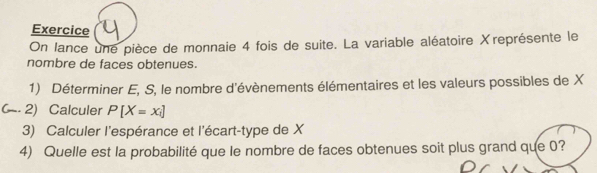 Exercice 
On lance une pièce de monnaie 4 fois de suite. La variable aléatoire Xreprésente le 
nombre de faces obtenues. 
1) Déterminer E, S, le nombre d'évènements élémentaires et les valeurs possibles de X
2) Calculer P[X=x_i]
3) Calculer l'espérance et l'écart-type de X
4) Quelle est la probabilité que le nombre de faces obtenues soit plus grand que 0?