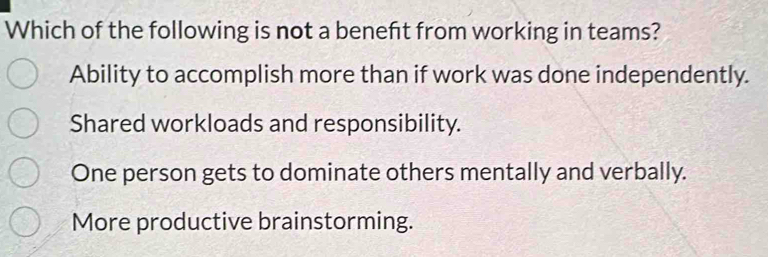 Which of the following is not a beneft from working in teams?
Ability to accomplish more than if work was done independently.
Shared workloads and responsibility.
One person gets to dominate others mentally and verbally.
More productive brainstorming.